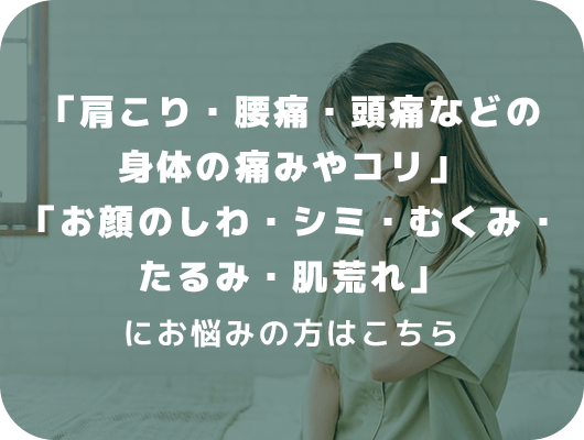 「肩こり・腰痛・頭痛などの身体の痛みやコリ」「お顔のしわ、シミ、むくみ、たるみ、肌荒れ」にお悩みの方はこちら