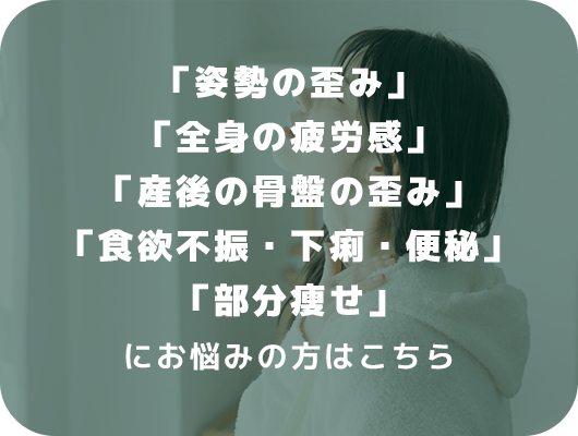 「姿勢の歪み」「全身の疲労感」「産後の骨盤の歪み」「食欲不振・下痢・便秘」「部分痩せ」にお悩みの方はこちら